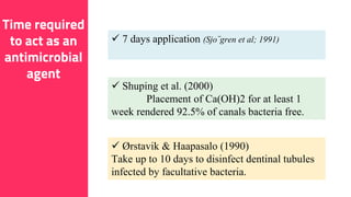 16
Time required
to act as an
antimicrobial
agent
 Ørstavik & Haapasalo (1990)
Take up to 10 days to disinfect dentinal tubules
infected by facultative bacteria.
 7 days application (Sjo¨gren et al; 1991)
 Shuping et al. (2000)
Placement of Ca(OH)2 for at least 1
week rendered 92.5% of canals bacteria free.
 