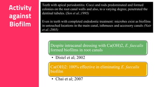 24
Teeth with apical periodontitis: Cocci and rods predominated and formed
colonies on the root canal walls and also, to a varying degree, penetrated the
dentinal tubules. (Sen et al.;1995)
Even in teeth with completed endodontic treatment: microbes exist as biofilms
in untouched locations in the main canal, isthmuses and accessory canals (Nair
et al.;2005)
Despite intracanal dressing with Ca(OH)2, E. faecalis
formed biofilms in root canals
• Distel et al; 2002
Ca(OH)2: 100% effective in eliminating E. faecalis
biofilm
• Chai et al; 2007
Activity
against
Biofilm
 
