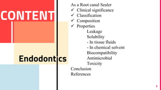 3
CONTENT
Endodontics
As a Root canal Sealer
 Clinical significance
 Classification
 Composition
 Properties
Leakage
Solubility
- In tissue fluids
- In chemical solvent
Biocompatibility
Antimicrobial
Toxicity
Conclusion
References
 