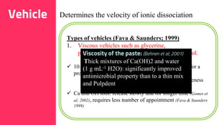 30
Vehicle Determines the velocity of ionic dissociation
Types of vehicles (Fava & Saunders; 1999)
1. Viscous vehicles such as glycerine,
polyethyleneglycol (PEG) and propylene glycol.
 10–30% for a glycerine/water mixture and 10–40% for a
propylene glycol/water
- Higher concentration: may decrease effectiveness
(Safavi & Nakayama 2000).
 Ca and OH ions: release slowly and for longer time (Gomes et
al; 2002), requires less number of appointment (Fava & Saunders
1999)
Viscosity of the paste: (Behnen et al; 2001)
Thick mixtures of Ca(OH)2 and water
(1 g mL-1 H2O): significantly improved
antimicrobial property than to a thin mix
and Pulpdent
 
