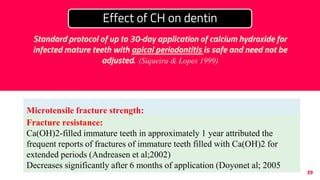 39
Microtensile fracture strength:
Reduces by almost 50% following 7-84 days of application (Rosenberg et
al;2007)
CH: increases elastic modulus of dentin (Kawamoto et al; 2008)
Effect of CH on dentin
Ca(OH)2 for an extended period (6 months to 1 year) results in
reduced flexural strength and lower fracture resistance.
Fracture resistance:
Ca(OH)2-filled immature teeth in approximately 1 year attributed the
frequent reports of fractures of immature teeth filled with Ca(OH)2 for
extended periods (Andreasen et al;2002)
Decreases significantly after 6 months of application (Doyonet al; 2005
Standard protocol of up to 30-day application of calcium hydroxide for
infected mature teeth with apical periodontitis is safe and need not be
adjusted. (Siqueira & Lopes 1999)
 