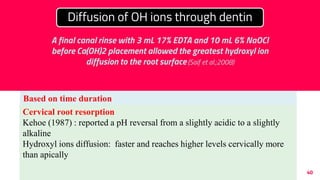 40
Based on time duration
1 month application:
pH gradient with high values around the canal dressing towards the
peripheral (Tronstad et al; 1981)
4 months application:
Inner root dentin: within few hours
Outer root dentin: 1-7 days
To reach peak levels: 2-3 weeks (Nerwich et al; 1993)
Diffusion of OH ions through dentin
A final canal rinse with 3 mL 17% EDTA and 10 mL 6% NaOCl
before Ca(OH)2 placement allowed the greatest hydroxyl ion
diffusion to the root surface (Saif et al.;2008)
Cervical root resorption
Kehoe (1987) : reported a pH reversal from a slightly acidic to a slightly
alkaline
Hydroxyl ions diffusion: faster and reaches higher levels cervically more
than apically
 