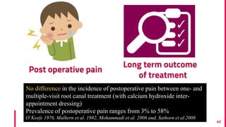 Post operative pain
42
Long term outcome
of treatment
No difference in the incidence of postoperative pain between one- and
multiple-visit root canal treatment (with calcium hydroxide inter-
appointment dressing)
Prevalence of postoperative pain ranges from 3% to 58%
O’Keefe 1976, Mulhern et al. 1982, Mohammadi et al. 2006 and, Sathorn et al.2008
 