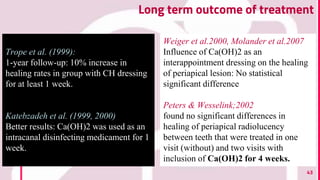 43
Long term outcome of treatment
Trope et al. (1999):
1-year follow-up: 10% increase in
healing rates in group with CH dressing
for at least 1 week.
Katebzadeh et al. (1999, 2000)
Better results: Ca(OH)2 was used as an
intracanal disinfecting medicament for 1
week.
Weiger et al.2000, Molander et al.2007
Influence of Ca(OH)2 as an
interappointment dressing on the healing
of periapical lesion: No statistical
significant difference
Peters & Wesselink;2002
found no significant differences in
healing of periapical radiolucency
between teeth that were treated in one
visit (without) and two visits with
inclusion of Ca(OH)2 for 4 weeks.
 