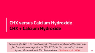 CHX versus Calcium Hydroxide
CHX + Calcium Hydroxide
44
E. Faecalis and c.albicans
2% CHX gel >> CHX/Ca(OH)2 >> Ca(OH)2 alone
Waltimo et al; 1999, Gomes et al. (2006), Scha¨fer & Bossmann (2005)
Removal of CHX + CH medicament: 7% maleic acid and 10% citric acid
for 1 minute were superior to 17% EDTA in the removal of calcium
hydroxide mixed with 2% chlorhexidine (Arslan H et al; 2014)
 
