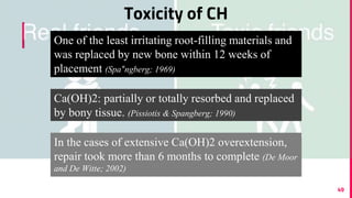 Toxicity of CH
49
In the cases of extensive Ca(OH)2 overextension,
repair took more than 6 months to complete (De Moor
and De Witte; 2002)
One of the least irritating root-filling materials and
was replaced by new bone within 12 weeks of
placement (Spa°ngberg; 1969)
Ca(OH)2: partially or totally resorbed and replaced
by bony tissue. (Pissiotis & Spangberg; 1990)
 