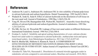 References
71
 Andersen M, Lund A, Andreasen JO, Andreasen FM. In vitro solubility of human pulp tissue
in calcium hydroxide and sodium hypochlorite. Dental Traumatology. 1992 Jun;8(3):104-8.
 Wadachi R, Araki K, Suda H. Effect of calcium hydroxide on the dissolution of soft tissue on
the root canal wall. Journal of Endodontics. 1998 May 1;24(5):326-30.
 Yang SF, Rivera EM, Baumgardner KR, Walton RE, Stanford C. Anaerobic tissue-dissolving
abilities of calcium hydroxide and sodium hypochlorite. Journal of endodontics. 1995 Dec
1;21(12):613-6.
 Wu MK, De Gee AJ, Wesselink PR. Leakage of four root canal sealers at different thicknesses.
International Endodontic Journal. 1994 Nov;27(6):304-8.
 Ersahan S, Aydin C. Solubility and apical sealing characteristics of a new calcium silicate-
based root canal sealer in comparison to calcium hydroxide-, methacrylate resin-and epoxy
resin-based sealers. Acta Odontologica Scandinavica. 2013 Jan 1;71(3-4):857-62.
 Bedi H, Bhullar KK, Malhotra S, Khanna R, Nain R. A COMPARISON OF
EFFECTIVENESS OF DIFFERENT SOLVENTS IN DISSOLVING ROOT CANAL
SEALERS-AN IN-VITRO STUDY. Indian Journal of Comprehensive Dental Care (IJCDC).
2018 Jul 1;8(2).
 Alzraikat H, Taha NA, Hassouneh L. Dissolution of a mineral trioxide aggregate sealer in
endodontic solvents compared to conventional sealers. Brazilian oral research. 2016;30(1).
 