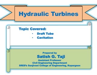 11
Prepared by
Satish G. Taji
Assistant Professor
Civil Engineering Department
SRES’s Sanjivani College of Engineering, Kopargaon
Topic Covered:
• Draft Tube
• Cavitation
Hydraulic Turbines
 