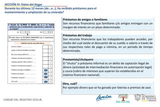 Préstamos de amigos o familiares
Son recursos financieros que familiares y/o amigos entregan con un
margen de interés en un plazo determinado.
Préstamos del trabajo
Son recursos financieros que los trabajadores pueden acceder, por
medio del cual existe el descuento de su sueldo o salario a través de
sus respectivos roles de pago o nómina, en un período de tiempo
determinado.
Prestamista/chulquero
El “chulco” o préstamo informal es un delito de captación ilegal de
dinero (actividad de intermediación financiera sin autorización legal)
y usura (cobro de intereses que superan los establecidos en el
sistema financiero nacional).
Otra, cuál?
Por ejemplo dinero que se ha ganado por loterías o premios de azar.
SECCIÓN IV: Datos del Hogar
Durante los últimos 12 meses (de…a…), ha recibido préstamos para el
mantenimiento y ampliación de su vivienda?
 