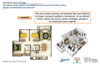 Son los cuartos (piezas) con paredes fijas que dispone
el hogar, excluyen pasillos o corredores; no se deberá
incluir cuartos de cocina, baños, bodegas, garajes o
los dedicados para negocio
CUARTOS
SECCIÓN IV: Datos del Hogar
De cuántos cuartos dispone este HOGAR sin incluir cuartos de cocina, baños,
garajes o los dedicados para negocios?
 