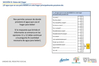 SECCIÓN IV: Datos del Hogar
¿El agua que se usa para BEBER en este hogar principalmente proviene de:
Nos permite conocer de donde
proviene el agua que usa el
hogar para beber
Si la respuesta que brinda el
informante se enmarca en las
opciones 11 y 12 debe continuar
a la pregunta 9c (cantidad
necesaria de agua para beber).
 