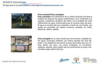 SECCIÓN IV: Datos del Hogar
Pozo entubado/Pozo protegido:
Pozo entubado es la perforación de un orificio profundo que tiene la
finalidad de alcanzar las aguas subterráneas y son construidos con
cubierta o plataforma alrededor del orificio con la finalidad de evitar
infiltraciones de agua contaminada pues la conduce lejos del pozo.
El agua es enviada del pozo entubado a través de una bomba, que
puede ser accionada por medios humanos, animales, de viento,
eléctricos, diésel o solares.
Pozo protegido es un hoyo cavado que se encuentra protegido de
las aguas escurridas mediante una tubería elevada del nivel del
suelo y una plataforma que desvía el agua derramada para que no
fluya dentro del pozo. Los pozos protegidos se encuentran
cubiertos, además, para impedir que los excrementos de aves y los
animales caigan dentro del hoyo.
¿El agua que se usa para BEBER en este hogar principalmente proviene de:
 