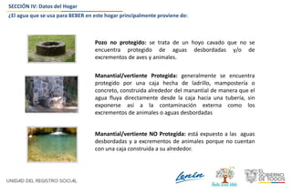SECCIÓN IV: Datos del Hogar
Pozo no protegido: se trata de un hoyo cavado que no se
encuentra protegido de aguas desbordadas y/o de
excrementos de aves y animales.
Manantial/vertiente Protegida: generalmente se encuentra
protegido por una caja hecha de ladrillo, mampostería o
concreto, construida alrededor del manantial de manera que el
agua fluya directamente desde la caja hacia una tubería, sin
exponerse así a la contaminación externa como los
excrementos de animales o aguas desbordadas
Manantial/vertiente NO Protegida: está expuesto a las aguas
desbordadas y a excrementos de animales porque no cuentan
con una caja construida a su alrededor.
¿El agua que se usa para BEBER en este hogar principalmente proviene de:
 
