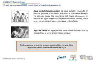 SECCIÓN IV: Datos del Hogar
¿El agua que se usa para BEBER en este hogar principalmente proviene de:
Agua embotellada/envasada: es agua potable envasada en
botellas y que se la encuentra a la venta al por menor o mayor.
En algunos casos, los miembros del hogar almacenan en
botellas el agua extraída o adquirida de otras fuentes, estos
casos no son considerados como agua embotellada.
Agua en funda: es agua potable envasada en fundas y que se
encuentra a la venta al por menor o mayor.
Si el servicio se encuentra impago, suspendido o cortado debe
registrarse que si dispone del servicio de agua
 