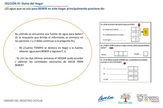 SECCIÓN IV: Datos del Hogar
¿El agua que se usa para BEBER en este hogar principalmente proviene de:
9a ¿Dónde se encuentra esa fuente de agua para beber?
(Si la respuesta que brinda el informante se enmarca en
las opciones 1 y 2 debe continuar a la pregunta 9c),
- 9b ¿Cuánto TIEMPO se demora en llegar a la fuente,
obtener agua para BEBER y regresar?, o,
- 9c ¿En las dos últimas semanas el HOGAR pudo acceder
/ obtener las cantidades necesarias de AGUA PARA
BEBER?
 