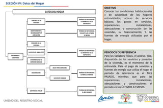 DATOS DEL HOGAR
INFORMANTE:
CALIFICADO
TENENCIA DE LA
VIVIENDA
PERÍODO DEREFERENCIA:
EL MOMENTO DELA
ENTREVISTA
V
POSESIÓN DE LA
VIVIENDA
SUFICIENTE COMIDA
PERÍODO DEREFERENCIA:
EL MES PASADOV
MANTENIMIENTO,
MEJORAMIENTO Y
AMPLIACIÓN
USOS DE LOS AMBIENTES
DISPONIBILIDAD DE
SERVICIOS BÁSICOS
GASTOS DELHOGAR
PERÍODO DEREFERENCIA:
DURANTELOS ÚLTIMOS
12 MESES
PERÍODO DEREFERENCIA:
EL MOMENTO DE LA
ENTREVISTA
PERÍODO DEREFERENCIA:
ÚLTIMAS 2 SEMANAS
ACCESIBILIDAD
AGUA PARA CONSUMO
V
V
V
OBJETIVO
Conocer las condiciones habitacionales
y de salubridad de los hogares
entrevistados; acceso de servicios
básicos; los gastos en servicios,
reparaciones, instalaciones,
adecuaciones y construcción de las
viviendas, su financiamiento; Y, las
fuentes de energía utilizadas por el
hogar.
PERIODOS DE REFERENCIA
Para las variables físicas, el acceso, tipo,
disposición de los servicios y posesión
de la vivienda, es el momento de la
entrevista. Para el pago de servicios y
fuentes de energía que utiliza el hogar el
período de referencia es el MES
PASADO, mientras que para las
reparaciones, instalaciones,
adecuaciones y construcciones el
período es los ÚLTIMOS 12 MESES.
SECCIÓN IV: Datos del Hogar
 
