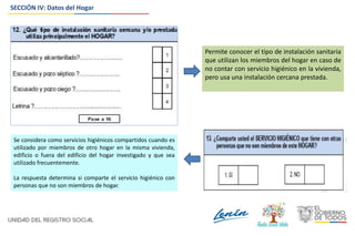 SECCIÓN IV: Datos del Hogar
Permite conocer el tipo de instalación sanitaria
que utilizan los miembros del hogar en caso de
no contar con servicio higiénico en la vivienda,
pero usa una instalación cercana prestada.
Se considera como servicios higiénicos compartidos cuando es
utilizado por miembros de otro hogar en la misma vivienda,
edificio o fuera del edificio del hogar investigado y que sea
utilizado frecuentemente.
La respuesta determina si comparte el servicio higiénico con
personas que no son miembros de hogar.
 