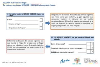 SECCIÓN IV: Datos del Hogar
De cuántos cuartos de SERVICIO HIGIÉNICO dispone este Hogar:
Pregunte por el número de cuartos de servicio higiénico
que tiene para uso exclusivo, y por aquellos que
comparte; registre el número en las casillas
correspondientes. El total de cuartos corresponde a la
suma de cuartos de servicio higiénico exclusivos del
hogar y compartidos con otros hogares.
Determina la ubicación del servicio higiénico con
que cuenta el hogar. En el caso que el hogar
cuente con más de un cuarto de servicio higiénico
(P14.), en esta pregunta nos referiremos al de
mayor uso o el principal.
 