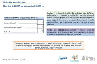 SECCIÓN IV: Datos del Hogar
Ducha: Es el lugar de la vivienda destinado para bañarse,
delimitado por paredes y techo de cualquier material
donde también puede o no encontrarse el pozo séptico o
pozo ciego, la letrina o el excusado. Puede estar ubicado
dentro o fuera de la vivienda, usarse o no para el aseo
personal.
Ducha con instalaciones: Siempre y cuando exista la
conexión, es decir una llave que permita el paso del agua;
y, además puede contar o no con regadera.
En algunas regiones y generalmente en la zona rural la estructura en donde se localiza
este cuarto o espacio aparece delimitada en sus paredes con material muy precario
(cartón, hule, tela, etc.) y sin techo.
El servicio de DUCHA con que cuenta el HOGAR es:
 
