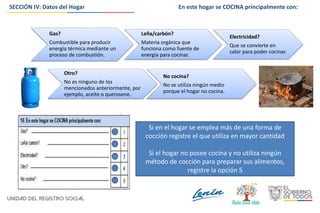 SECCIÓN IV: Datos del Hogar
Si en el hogar se emplea más de una forma de
cocción registre el que utiliza en mayor cantidad
Si el hogar no posee cocina y no utiliza ningún
método de cocción para preparar sus alimentos,
registre la opción 5
Gas?
Combustible para producir
energía térmica mediante un
proceso de combustión.
Leña/carbón?
Materia orgánica que
funciona como fuente de
energía para cocinar.
Electricidad?
Que se convierte en
calor para poder cocinar.
Otro?
No es ninguno de los
mencionados anteriormente, por
ejemplo, aceite o querosene.
No cocina?
No se utiliza ningún medio
porque el hogar no cocina.
En este hogar se COCINA principalmente con:
 