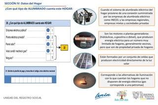 SECCIÓN IV: Datos del Hogar
20.¿ConquétipodeALUMBRADOcuentaesteHOGAR:
Plantaeléctricaprivada?
Vela/candil/ mechero/gas?
Empresa eléctrica pública?
Ninguno?
1
2
4
5
Panel solar? 3
22
Cuando el sistema de alumbrado eléctrico del
hogar proviene de una conexión suministrada
por las empresas de alumbrado eléctrico
como INECEL y las empresas regionales,
empresas mixtas y sociedades privadas
Son los motores o plantas generadoras
(hidráulicas, a gasolina o diésel), que producen
energía eléctrica para un número muy
limitado de hogares, generalmente vecinos,
pero que son de propiedad privada de hogares
Están formados por un conjunto de celdas que
producen electricidad directamente de la luz
solar
Corresponde a las alternativas de iluminación
con la que cuentan los hogares que no
disponen de energía eléctrica (gas
corresponde a una petromax)
21.Solicite la planilla de pagoy transcriba el código únicoeléctriconacional:
¿Con qué tipo de ALUMBRADO cuenta este HOGAR:
 