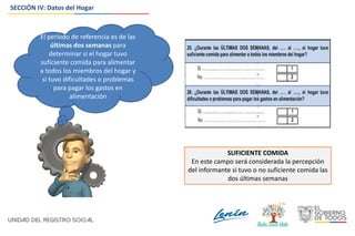 SECCIÓN IV: Datos del Hogar
El periodo de referencia es de las
últimas dos semanas para
determinar si el hogar tuvo
suficiente comida para alimentar
a todos los miembros del hogar y
si tuvo dificultades o problemas
para pagar los gastos en
alimentación
SUFICIENTE COMIDA
En este campo será considerada la percepción
del informante si tuvo o no suficiente comida las
dos últimas semanas
 