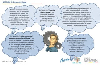 SECCIÓN IV: Datos del Hogar
Para los casos de cuartos de
inquilinato, que en el rubro de
arriendo incluya el valor por
consumo de luz, el registro en
opción 1 (gasto por luz eléctrica)
será “00”, en el caso que el
informante no pueda determinar el
valor; sin embargo, se debe
procurar una estimación
En la opción Vivienda (Alquiler)? Registre el
valor correspondiente al canon de
arrendamiento que pagó el hogar durante el
mes pasado por ocupar la vivienda. Si no
pagaron en el mes pasado anote 00 y anote
observaciones, si por el contrario pagó de dos
o tres meses o más, en el mes anterior
(retrasado), registre el total del pago realizado
independientemente del número de meses
pagados y ponga observaciones
En la opción Vivienda
(Pago cuotas)? los
gastos de vivienda
deben incluir el pago
de impuestos
prediales, alícuotas
En la opción Productos para el
cuidado personal y del hogar? los
gastos de higiene y limpieza, deben
incluir insecticidas y fungicidas para
el uso del hogar, cortes de cabello,
maquillaje, sauna, gimnasio,
bronceador, afeitadoras, esmalte de
uñas, preservativos y
anticonceptivos
En la opción Educación los
gastos en educación deben
incluir Transporte en
recorrido de educación,
útiles escolares,
pensiones, uniformes,
cuotas, colaciones
 