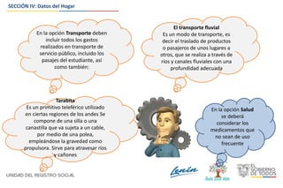 SECCIÓN IV: Datos del Hogar
El transporte fluvial
Es un modo de transporte, es
decir el traslado de productos
o pasajeros de unos lugares a
otros, que se realiza a través de
ríos y canales fluviales con una
profundidad adecuada
Tarabita
Es un primitivo teleférico utilizado
en ciertas regiones de los andes Se
compone de una silla o una
canastilla que va sujeta a un cable,
por medio de una polea,
empleándose la gravedad como
propulsora. Sirve para atravesar ríos
y cañones
En la opción Transporte deben
incluir todos los gastos
realizados en transporte de
servicio público, incluido los
pasajes del estudiante, así
como también:
En la opción Salud
se deberá
considerar los
medicamentos que
no sean de uso
frecuente
 