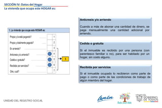 1. La vivienda que ocupa este HOGAR es:
En arriendo?
Anticresis y/o arriendo?
Propia y la está pagando?
Propia y totalmente pagada?
3
4
1
2
5Cedida o gratuita?
Recibida porservicios? 6
Otro, cuál? 7
5
Anticresis y/o arriendo
Cuando a más de abonar una cantidad de dinero, se
paga mensualmente una cantidad adicional por
arriendo.
Cedida o gratuita
Si el inmueble es recibido por una persona (con
parentesco familiar o no), para ser habitado por un
hogar, sin costo alguno.
Recibida por servicios
Si el inmueble ocupado lo recibieron como parte de
pago o como parte de las condiciones de trabajo de
algún miembro del hogar.
SECCIÓN IV: Datos del Hogar
La vivienda que ocupa este HOGAR es:
 