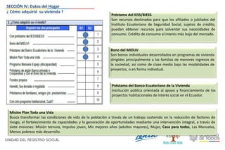 Préstamo del IESS/BIESS
Son recursos destinados para que los afiliados o jubilados del
Instituto Ecuatoriano de Seguridad Social, sujetos de crédito,
puedan obtener recursos para solventar sus necesidades de
consumo. Crédito de consumo al interés más bajo del mercado.
Bono del MIDUV
Son bonos individuales desarrollados en programas de vivienda
dirigidos principalmente a las familias de menores ingresos de
la sociedad, así como de clase media bajo las modalidades de
proyectos, o en forma individual.
Misión Plan Toda una Vida
Busca transformar las condiciones de vida de la población a través de un trabajo sostenido en la reducción de factores de
riesgo, el fortalecimiento de capacidades y la generación de oportunidades mediante una intervención integral, a través de
siete misiones: Misión ternura, Impulso joven, Mis mejores años (adultos mayores), Mujer, Casa para todos, Las Manuelas,
Menos pobreza más desarrollo.
Préstamo del Banco Ecuatoriano de la Vivienda
Institución pública orientada al apoyo y financiamiento de los
proyectos habitacionales de interés social en el Ecuador.
SECCIÓN IV: Datos del Hogar
¿ Cómo adquirió su vivienda ?
 