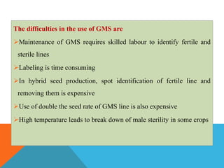 The difficulties in the use of GMS are
Maintenance of GMS requires skilled labour to identify fertile and
sterile lines
Labeling is time consuming
In hybrid seed production, spot identification of fertile line and
removing them is expensive
Use of double the seed rate of GMS line is also expensive
High temperature leads to break down of male sterility in some crops
 