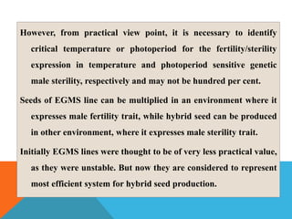 However, from practical view point, it is necessary to identify
critical temperature or photoperiod for the fertility/sterility
expression in temperature and photoperiod sensitive genetic
male sterility, respectively and may not be hundred per cent.
Seeds of EGMS line can be multiplied in an environment where it
expresses male fertility trait, while hybrid seed can be produced
in other environment, where it expresses male sterility trait.
Initially EGMS lines were thought to be of very less practical value,
as they were unstable. But now they are considered to represent
most efficient system for hybrid seed production.
 
