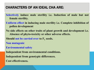 CHARACTERS OF AN IDEAL CHA ARE:
Selectively induce male sterility i.e. Induction of male but not
female sterility.
Uniform effect in inducing male sterility i.e. Complete inhibition of
pollen development
No side effects on other traits of plant growth and development i.e.
Absence of phyto-toxicity or other adverse effects.
Should not be carried over to F1 seeds.
Non mutagenic
Environmental safety
Independent from environmental conditions.
Independent from genotypic differences.
Cost effectiveness.
 