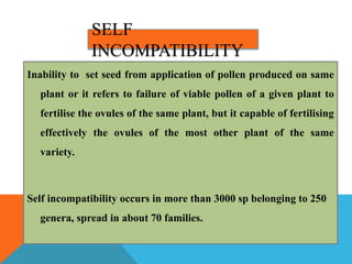 SELF
INCOMPATIBILITY
Inability to set seed from application of pollen produced on same
plant or it refers to failure of viable pollen of a given plant to
fertilise the ovules of the same plant, but it capable of fertilising
effectively the ovules of the most other plant of the same
variety.
Self incompatibility occurs in more than 3000 sp belonging to 250
genera, spread in about 70 families.
 