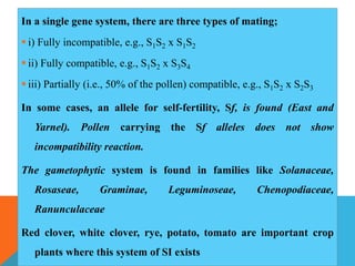 In a single gene system, there are three types of mating;
 i) Fully incompatible, e.g., S1S2 x S1S2
 ii) Fully compatible, e.g., S1S2 x S3S4
 iii) Partially (i.e., 50% of the pollen) compatible, e.g., S1S2 x S2S3
In some cases, an allele for self-fertility, Sf, is found (East and
Yarnel). Pollen carrying the Sf alleles does not show
incompatibility reaction.
The gametophytic system is found in families like Solanaceae,
Rosaseae, Graminae, Leguminoseae, Chenopodiaceae,
Ranunculaceae
Red clover, white clover, rye, potato, tomato are important crop
plants where this system of SI exists
 