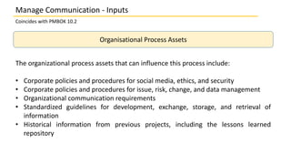 Coincides with PMBOK 10.2
Organisational Process Assets
The organizational process assets that can influence this process include:
• Corporate policies and procedures for social media, ethics, and security
• Corporate policies and procedures for issue, risk, change, and data management
• Organizational communication requirements
• Standardized guidelines for development, exchange, storage, and retrieval of
information
• Historical information from previous projects, including the lessons learned
repository
Manage Communication - Inputs
 
