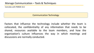 Manage Communication – Tools & Techniques
Coincides with PMBOK 10.2
Communication Technology
Factors that influence the technology include whether the team is
collocated, the confidentiality of any information that needs to be
shared, resources available to the team members, and how the
organization’s culture influences the way in which meetings and
discussions are normally conducted.
 