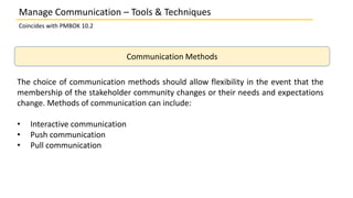 Manage Communication – Tools & Techniques
Coincides with PMBOK 10.2
Communication Methods
The choice of communication methods should allow flexibility in the event that the
membership of the stakeholder community changes or their needs and expectations
change. Methods of communication can include:
• Interactive communication
• Push communication
• Pull communication
 