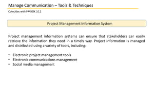 Manage Communication – Tools & Techniques
Coincides with PMBOK 10.2
Project Management Information System
Project management information systems can ensure that stakeholders can easily
retrieve the information they need in a timely way. Project information is managed
and distributed using a variety of tools, including:
• Electronic project management tools
• Electronic communications management
• Social media management
 