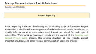 Manage Communication – Tools & Techniques
Coincides with PMBOK 10.2
Project Reporting
Project reporting is the act of collecting and distributing project information. Project
information is distributed to many groups of stakeholders and should be adapted to
provide information at an appropriate level, format, and detail for each type of
stakeholder. While work performance reports are the output of the Monitor and
Control Project Work process, this process develops ad hoc reports, project
presentations, blogs, and other types of communication about the project.
 