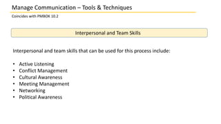 Manage Communication – Tools & Techniques
Coincides with PMBOK 10.2
Interpersonal and Team Skills
Interpersonal and team skills that can be used for this process include:
• Active Listening
• Conflict Management
• Cultural Awareness
• Meeting Management
• Networking
• Political Awareness
 