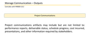 Manage Communication – Outputs
Coincides with PMBOK 10.2
Project Communications
Project communications artifacts may include but are not limited to:
performance reports, deliverable status, schedule progress, cost incurred,
presentations, and other information required by stakeholders.
 