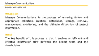 What is it?
Manage Communications is the process of ensuring timely and
appropriate collection, creation, distribution, storage, retrieval,
management, monitoring, and the ultimate disposition of project
information.
Why?
The key benefit of this process is that it enables an efficient and
effective information flow between the project team and the
stakeholders
Manage Communication
Coincides with PMBOK 10.2
 