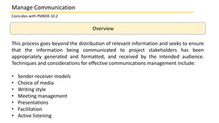 Overview
This process goes beyond the distribution of relevant information and seeks to ensure
that the information being communicated to project stakeholders has been
appropriately generated and formatted, and received by the intended audience.
Techniques and considerations for effective communications management include:
• Sender-receiver models
• Choice of media
• Writing style
• Meeting management
• Presentations
• Facilitation
• Active listening
Coincides with PMBOK 10.2
Manage Communication
 