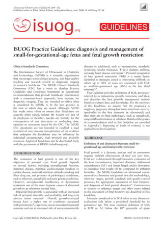 Ultrasound Obstet Gynecol 2020; 56: 298–312
Published online in Wiley Online Library (wileyonlinelibrary.com). DOI: 10.1002/uog.22134
isuog.org GUIDELINES
ISUOG Practice Guidelines: diagnosis and management of
small-for-gestational-age fetus and fetal growth restriction
Clinical Standards Committee
The International Society of Ultrasound in Obstetrics
and Gynecology (ISUOG) is a scientiﬁc organization
that encourages sound clinical practice, and high-quality
teaching and research related to diagnostic imaging
in women’s healthcare. The ISUOG Clinical Standards
Committee (CSC) has a remit to develop Practice
Guidelines and Consensus Statements as educational
recommendations that provide healthcare practitioners
with a consensus-based approach, from experts, for
diagnostic imaging. They are intended to reﬂect what
is considered by ISUOG to be the best practice at
the time at which they are issued. Although ISUOG
has made every effort to ensure that Guidelines are
accurate when issued, neither the Society nor any of
its employees or members accepts any liability for the
consequences of any inaccurate or misleading data,
opinions or statements issued by the CSC. The ISUOG
CSC documents are not intended to establish a legal
standard of care, because interpretation of the evidence
that underpins the Guidelines may be inﬂuenced by
individual circumstances, local protocol and available
resources. Approved Guidelines can be distributed freely
with the permission of ISUOG (info@isuog.org).
INTRODUCTION
The evaluation of fetal growth is one of the key
objectives of prenatal care. Fetal growth depends
on several factors, including uteroplacental function,
maternal disease, maternal cardiovascular function or
cardiac disease, maternal nutrition, altitude, smoking and
illicit drug use, and presence of pathological conditions,
such as infection, aneuploidy and some genetic conditions.
However, uteroplacental insufﬁciency or dysfunction
represents one of the most frequent causes of abnormal
growth in an otherwise normal fetus.
Impaired fetal growth is associated with an increased
risk of perinatal mortality and morbidity, and long-term
adverse infant outcome1
. Overall, growth-restricted
fetuses have a higher rate of conditions associated
with prematurity2
, experience worse neurodevelopmental
outcome and are at increased risk of non-communicable
diseases in adulthood, such as hypertension, metabolic
syndrome, insulin resistance, Type-2 diabetes mellitus,
coronary heart disease and stroke3
. Prenatal recognition
of fetal growth restriction (FGR) is a major factor
identiﬁed in strategies aimed at preventing stillbirth, in
which up to 30% of cases are associated with FGR
or small-for-gestational age (SGA) in the late third
trimester4,5
.
This Guideline provides deﬁnitions of FGR, previously
referred to as intrauterine growth restriction, and SGA,
and describes the best possible management options
based on current data and knowledge. For the purposes
of this Guideline, we assume that the pregnancy is
singleton, pregnancy dating has been carried out correctly
(preferably in the ﬁrst trimester by ultrasound) and
that there are no fetal pathologies, such as aneuploidy,
congenital malformation or infection. Details of the grades
of recommendation used in this Guideline are provided
in Appendix 1. Reporting of levels of evidence is not
applicable to this Guideline.
GUIDELINE
Deﬁnition of and distinction between small-for-
gestational age and fetal growth restriction
Fetal growth is a dynamic process and its assessment
requires multiple observations of fetal size over time.
Fetal size is determined through biometric evaluation of
the head circumference, biparietal diameter, abdominal
circumference (AC) and femur length and/or derivation
of estimated fetal weight (EFW) computed by different
formulae. The ISUOG Guidelines on ultrasound assess-
ment of fetal biometry and growth describe methodology,
reference ranges, growth standards and quality-control
processes for appropriate assessment of fetal biometry
and diagnosis of fetal growth disorders6
. Controversies
in relation to reference ranges and other issues related
to the assessment of fetal biometry are described in this
Guideline.
A fetus is considered to be SGA when its size (biometric
evaluation) falls below a predeﬁned threshold for its
gestational age. The most common deﬁnition of SGA
is EFW or AC below the 10th percentile of given
Copyright © 2020 ISUOG. Published by John Wiley & Sons Ltd. ISUOG GUIDELINES
 