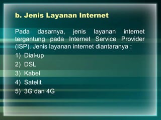b. Jenis Layanan Internet
Pada dasarnya, jenis layanan internet
tergantung pada Internet Service Provider
(ISP). Jenis layanan internet diantaranya :
1) Dial-up
2) DSL
3) Kabel
4) Satelit
5) 3G dan 4G
 