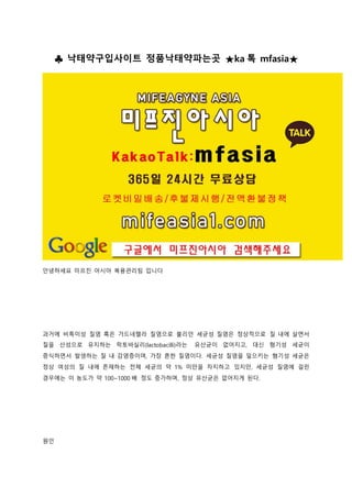 ♣ 낙태약구입사이트 정품낙태약파는곳 ★ka 톡 mfasia★
안녕하세요 미프진 아시아 복용관리팀 입니다
과거에 비특이성 질염 혹은 가드네렐라 질염으로 불리던 세균성 질염은 정상적으로 질 내에 살면서
질을 산성으로 유지하는 락토바실리(lactobacilli)라는 유산균이 없어지고, 대신 혐기성 세균이
증식하면서 발생하는 질 내 감염증이며, 가장 흔한 질염이다. 세균성 질염을 일으키는 혐기성 세균은
정상 여성의 질 내에 존재하는 전체 세균의 약 1% 미만을 차지하고 있지만, 세균성 질염에 걸린
경우에는 이 농도가 약 100~1000 배 정도 증가하며, 정상 유산균은 없어지게 된다.
원인
 