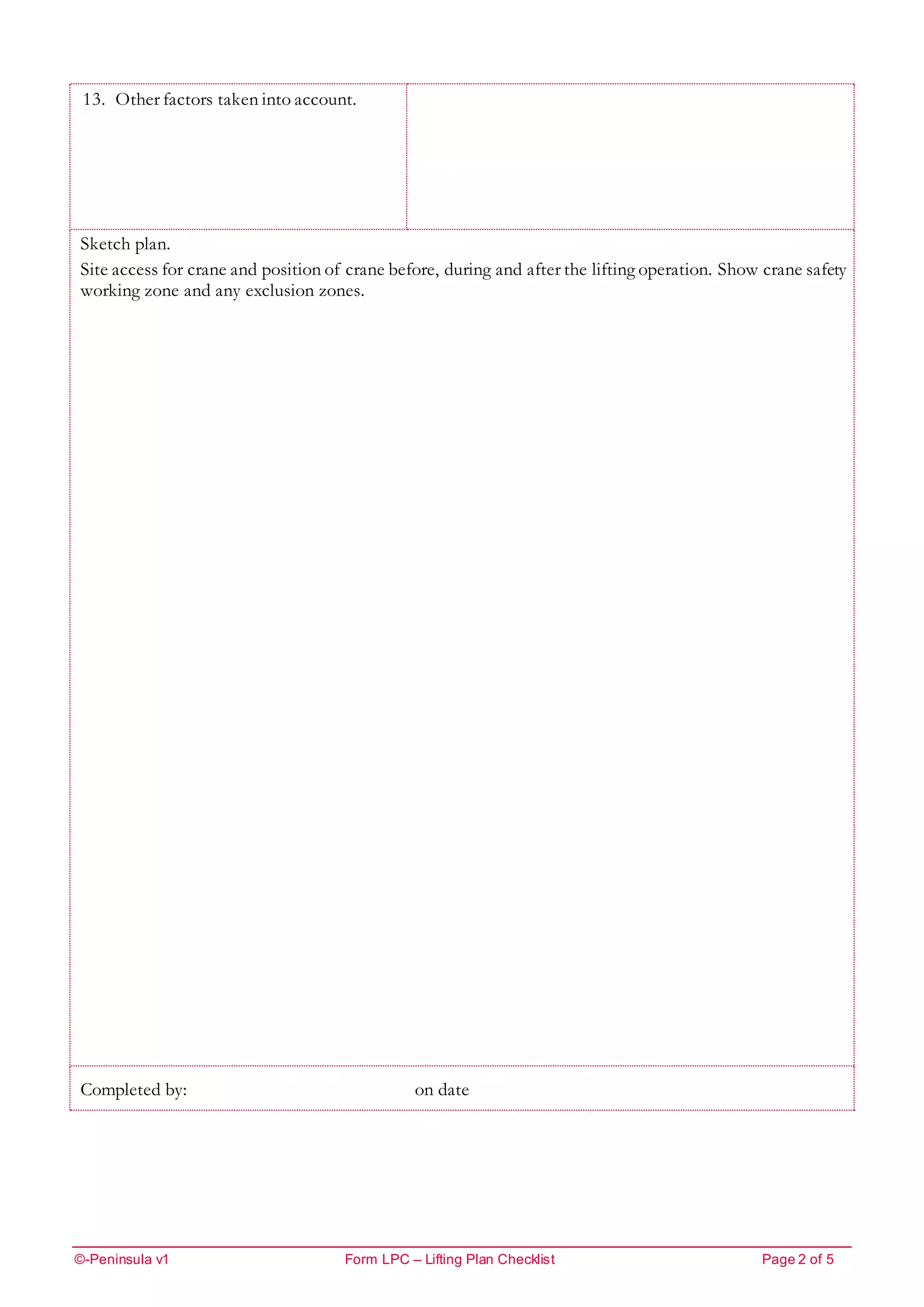 ©-Peninsula v1 Form LPC – Lifting Plan Checklist Page 2 of 5
13. Other factors taken into account.
Sketch plan.
Site access for crane and position of crane before, during and after the lifting operation. Show crane safety
working zone and any exclusion zones.
Completed by: on date
 
