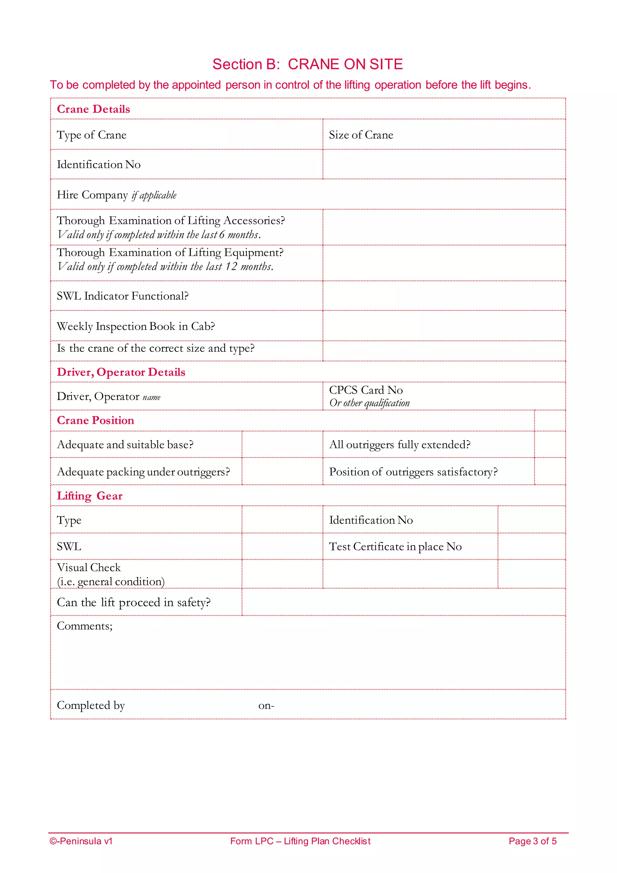 ©-Peninsula v1 Form LPC – Lifting Plan Checklist Page 3 of 5
Section B: CRANE ON SITE
To be completed by the appointed person in control of the lifting operation before the lift begins.
Crane Details
Type of Crane Size of Crane
Identification No
Hire Company if applicable
Thorough Examination of Lifting Accessories?
Valid only if completed within the last 6 months.
Thorough Examination of Lifting Equipment?
Valid only if completed within the last 12 months.
SWL Indicator Functional?
Weekly Inspection Book in Cab?
Is the crane of the correct size and type?
Driver, Operator Details
Driver, Operator name
CPCS Card No
Or other qualification
Crane Position
Adequate and suitable base? All outriggers fully extended?
Adequate packing under outriggers? Position of outriggers satisfactory?
Lifting Gear
Type Identification No
SWL Test Certificate in place No
Visual Check
(i.e. general condition)
Can the lift proceed in safety?
Comments;
Completed by on-
 