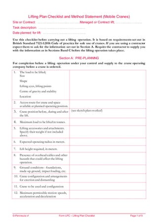 ©-Peninsula v1 Form LPC – Lifting Plan Checklist Page 1 of 5
Lifting Plan Checklist and Method Statement (Mobile Cranes)
Site or Contract: ………………………………….Managed or Contract lift; ………………….…
Task description: ………………………………….….
Date planned for lift: ………………………………….
Use this checklist before carrying out a lifting operation. It is based on requirements set out in
British Standard 7121-1:2016 Code of practice for safe use of cranes. If you are using a contractor
expect them to ask for the information set out in Section A. Require the contractor to supply you
with the information as in Sections Band C before the lifting operation takes place.
Section A: PRE-PLANNING
For completion before a lifting operation under your control and supply to the crane operating
company before a crane is ordered.
1. The load to be lifted;
Size
Shape
Lifting eyes, lifting points
Centre of gravity and stability
Location
2. Access route for crane and space
available at planned operating position.
3. Crane position before, during and after
the lift.
(see sketch plan overleaf)
4. Maximum load to be lifted in tonnes.
5. Lifting accessories and attachments.
Specify their weight if not included
above.
6. Expected operating radius in meters.
7. Lift height required, in meters.
8. Presence of overhead cables and other
hazards that could affect the lifting
operation.
9. Ground conditions - foundations,
made-up ground, impact loading, etc.
10. Crane configuration and arrangements
for erection and dismantling
11. Crane to be used and configuration
12. Maximum permissible motion speeds,
acceleration and deceleration
 
